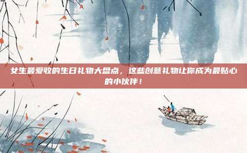 女生最爱收的生日礼物大盘点，这些创意礼物让你成为最贴心的小伙伴！