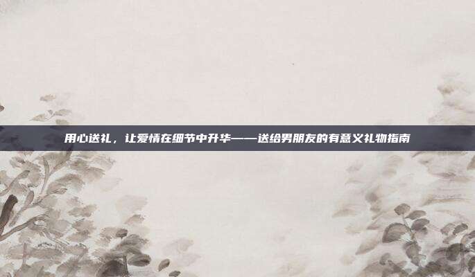 用心送礼，让爱情在细节中升华——送给男朋友的有意义礼物指南