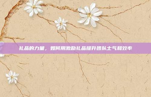 礼品的力量，如何用激励礼品提升团队士气和效率