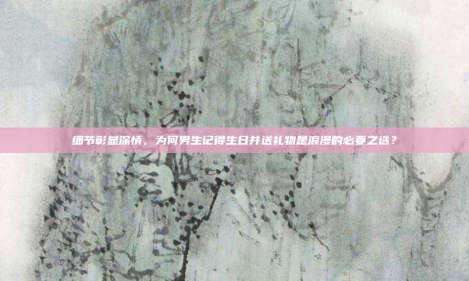 细节彰显深情，为何男生记得生日并送礼物是浪漫的必要之选？