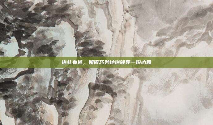 送礼有道，如何巧妙地送领导一份心意