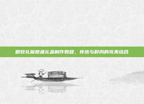 精致礼献鲍鱼礼品制作教程，传统与时尚的完美结合