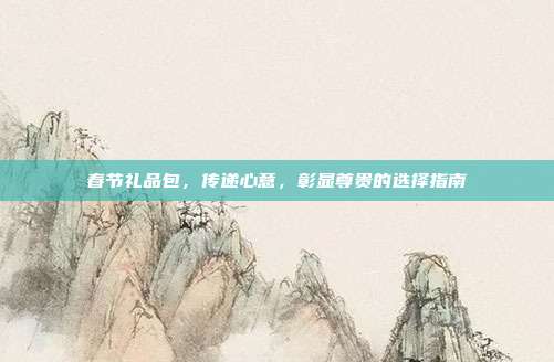 春节礼品包，传递心意，彰显尊贵的选择指南