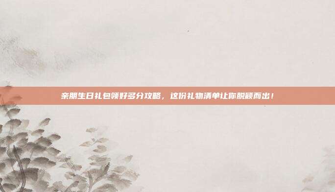 亲朋生日礼包领好多分攻略，这份礼物清单让你脱颖而出！