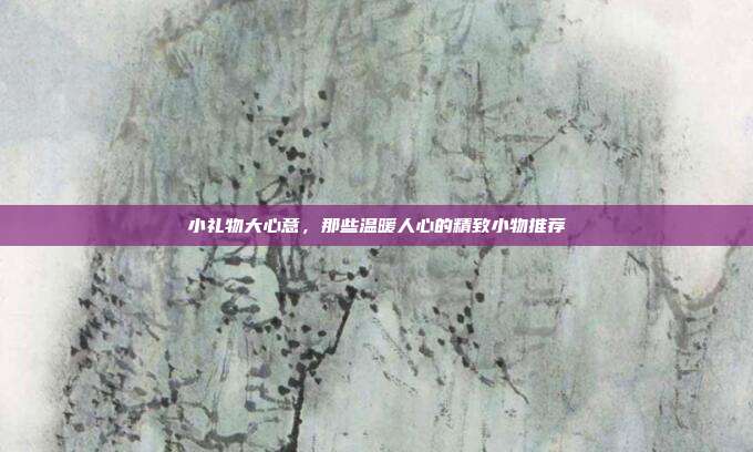 小礼物大心意，那些温暖人心的精致小物推荐