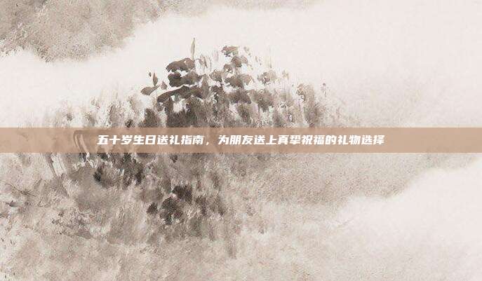 五十岁生日送礼指南，为朋友送上真挚祝福的礼物选择