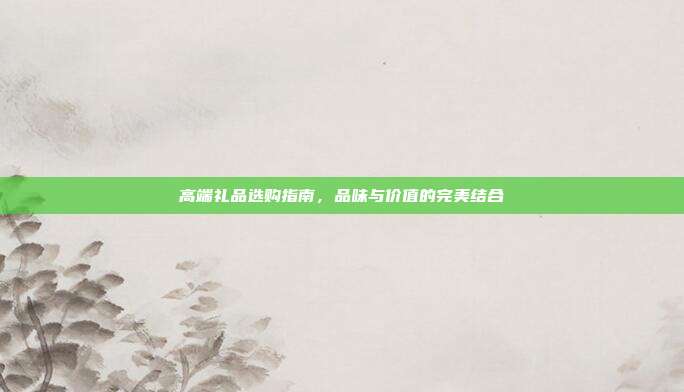 高端礼品选购指南，品味与价值的完美结合
