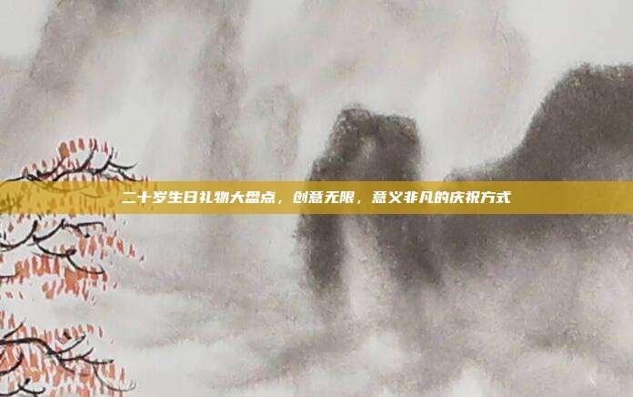 二十岁生日礼物大盘点，创意无限，意义非凡的庆祝方式