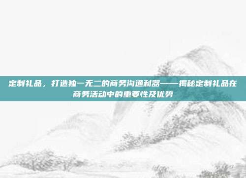 定制礼品，打造独一无二的商务沟通利器——揭秘定制礼品在商务活动中的重要性及优势