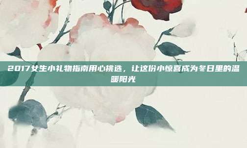 2017女生小礼物指南用心挑选，让这份小惊喜成为冬日里的温暖阳光