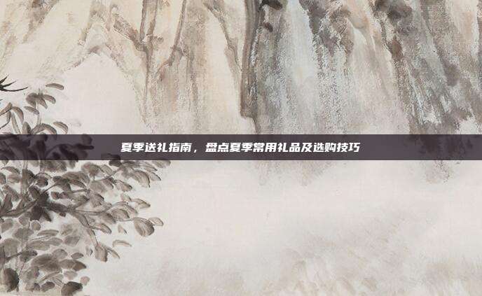 夏季送礼指南，盘点夏季常用礼品及选购技巧