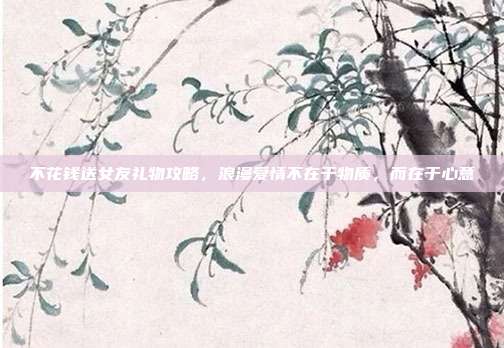 不花钱送女友礼物攻略，浪漫爱情不在于物质，而在于心意