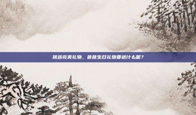 挑选完美礼物，爸爸生日礼物要送什么呢？