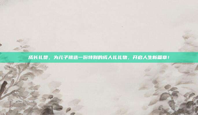 成长礼赞，为儿子挑选一份特别的成人礼礼物，开启人生新篇章！