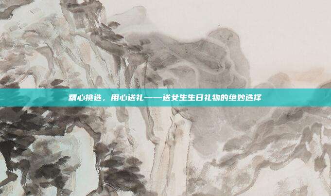 精心挑选，用心送礼——送女生生日礼物的绝妙选择