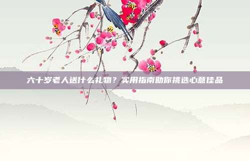 六十岁老人送什么礼物？实用指南助你挑选心意佳品