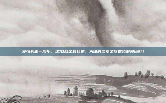 爱情长跑一周年，这10款定制礼物，为你的恋爱之旅增添浪漫色彩！