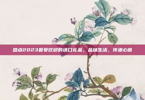 盘点2023最受欢迎的进口礼品，品味生活，传递心意