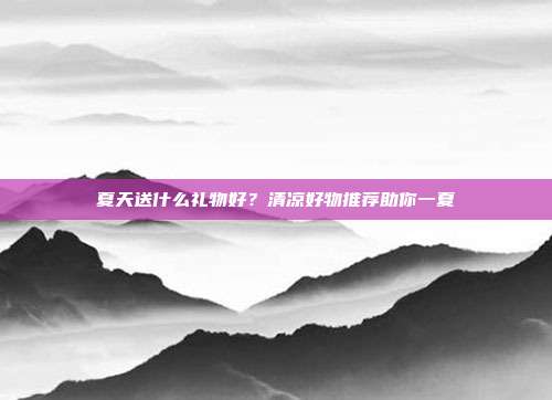 夏天送什么礼物好？清凉好物推荐助你一夏