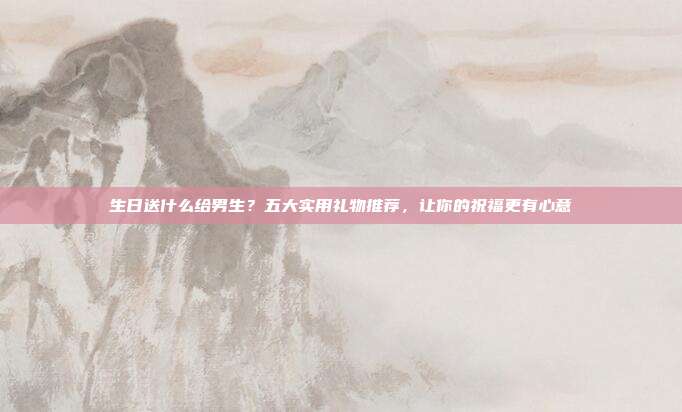 生日送什么给男生？五大实用礼物推荐，让你的祝福更有心意