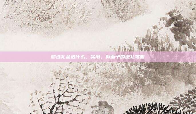 精选礼品送什么，实用、有面子的送礼攻略