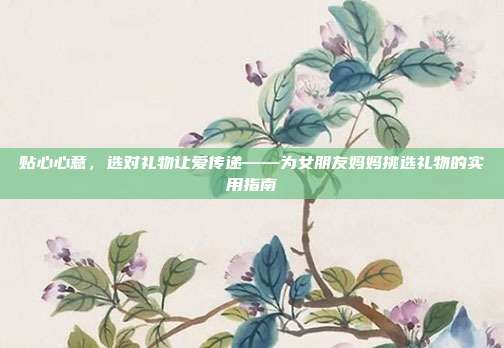 贴心心意，选对礼物让爱传递——为女朋友妈妈挑选礼物的实用指南