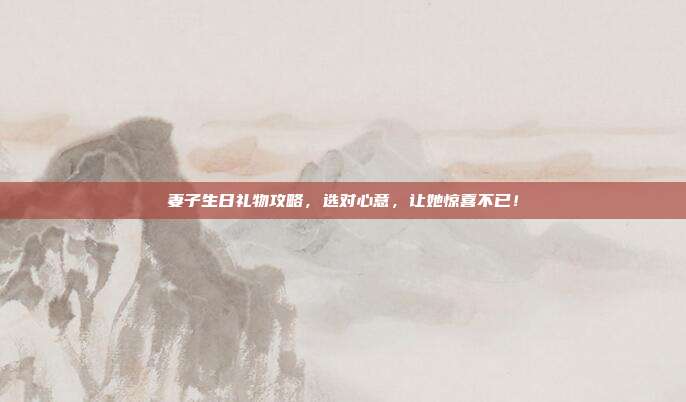 妻子生日礼物攻略，选对心意，让她惊喜不已！