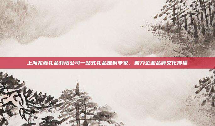 上海龙鑫礼品有限公司一站式礼品定制专家，助力企业品牌文化传播