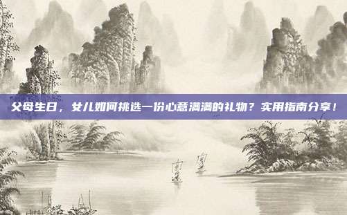 父母生日，女儿如何挑选一份心意满满的礼物？实用指南分享！