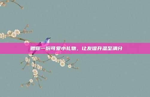 💕赠你一份可爱小礼物，让友谊升温至满分💕
