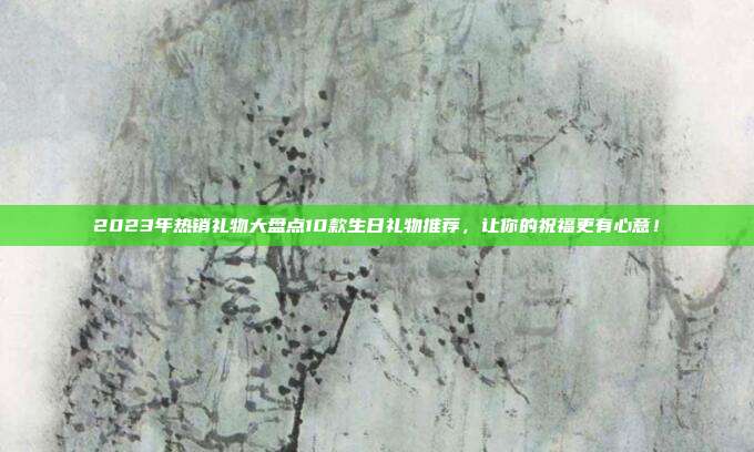 2023年热销礼物大盘点10款生日礼物推荐，让你的祝福更有心意！
