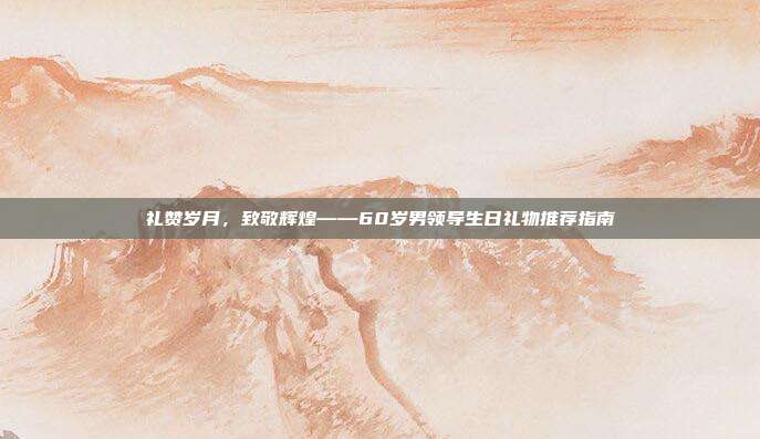 礼赞岁月，致敬辉煌——60岁男领导生日礼物推荐指南