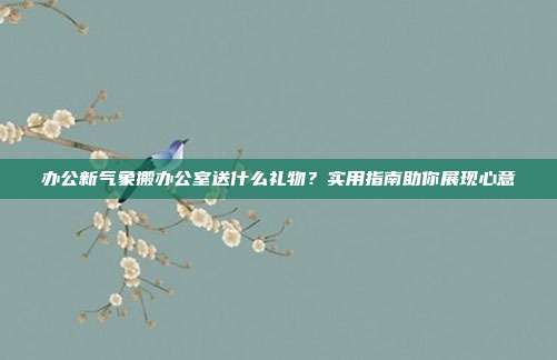 办公新气象搬办公室送什么礼物？实用指南助你展现心意
