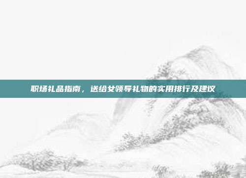 职场礼品指南，送给女领导礼物的实用排行及建议