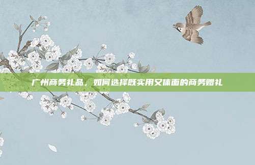 广州商务礼品，如何选择既实用又体面的商务赠礼