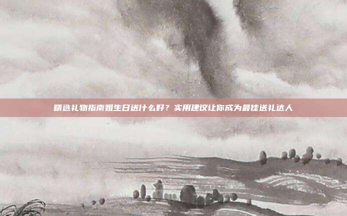 精选礼物指南姐生日送什么好？实用建议让你成为最佳送礼达人