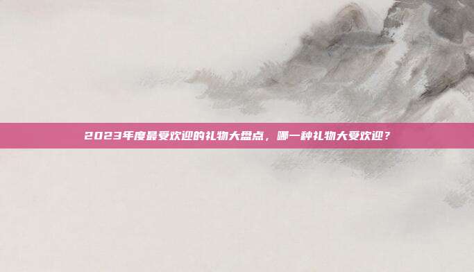 2023年度最受欢迎的礼物大盘点，哪一种礼物大受欢迎？