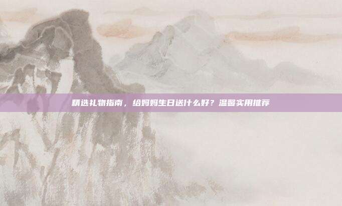 精选礼物指南，给妈妈生日送什么好？温馨实用推荐