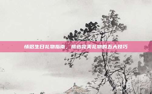 情侣生日礼物指南，挑选完美礼物的五大技巧