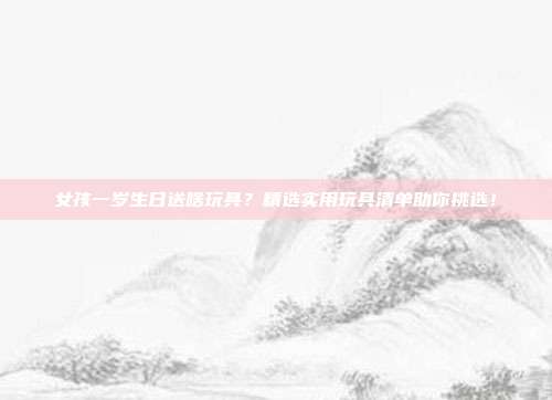 女孩一岁生日送啥玩具？精选实用玩具清单助你挑选！