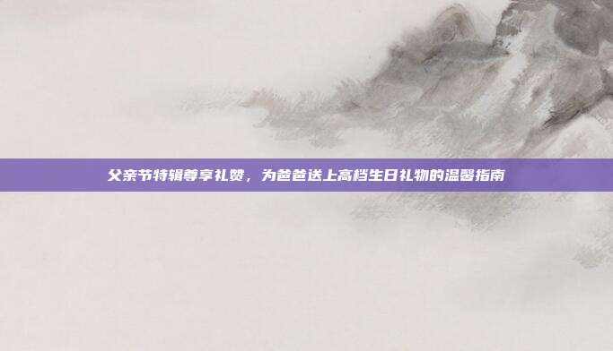 父亲节特辑尊享礼赞，为爸爸送上高档生日礼物的温馨指南