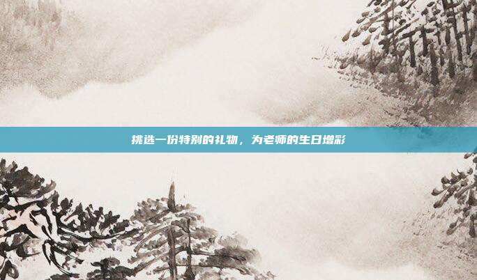 挑选一份特别的礼物，为老师的生日增彩