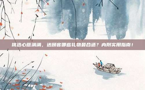 挑选心意满满，送顾客哪些礼物最合适？内附实用指南！
