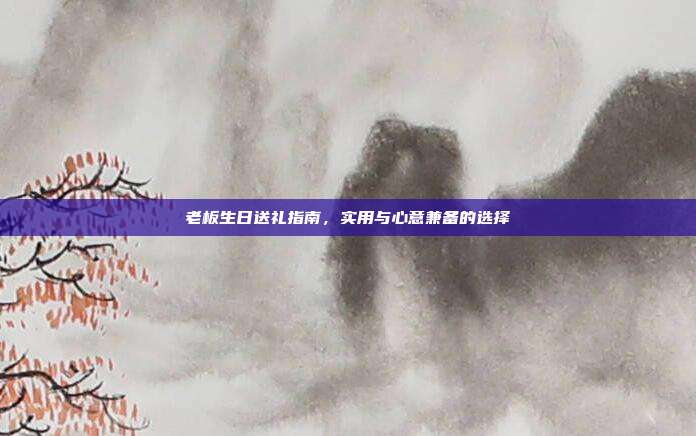 老板生日送礼指南，实用与心意兼备的选择
