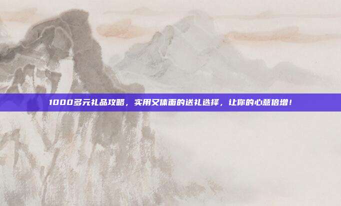 1000多元礼品攻略，实用又体面的送礼选择，让你的心意倍增！