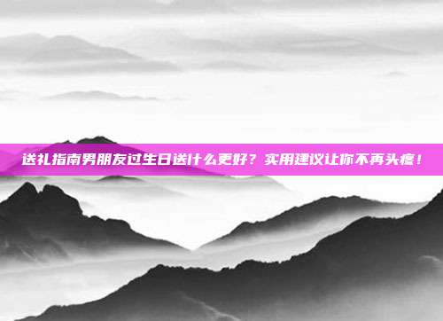 送礼指南男朋友过生日送什么更好？实用建议让你不再头疼！