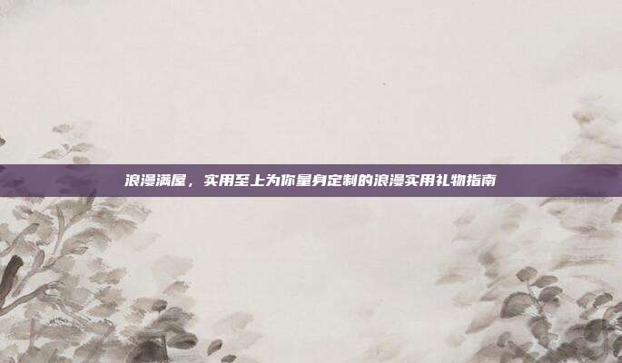 浪漫满屋，实用至上为你量身定制的浪漫实用礼物指南