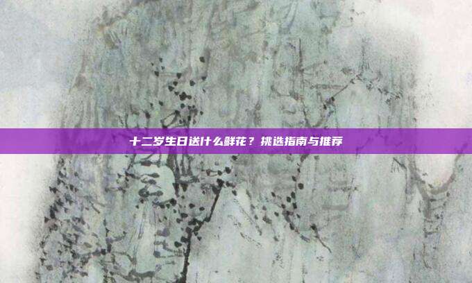 十二岁生日送什么鲜花？挑选指南与推荐