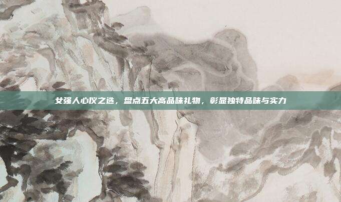 女强人心仪之选，盘点五大高品味礼物，彰显独特品味与实力