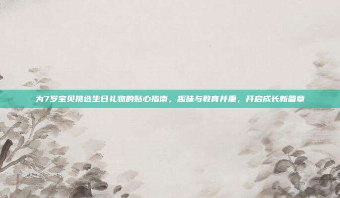 为7岁宝贝挑选生日礼物的贴心指南，趣味与教育并重，开启成长新篇章
